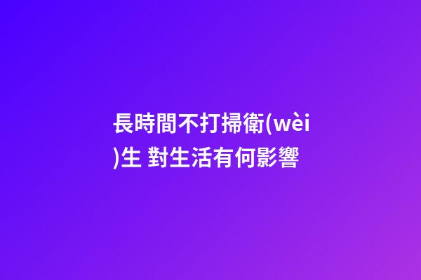 長時間不打掃衛(wèi)生 對生活有何影響
